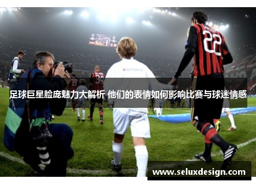 足球巨星脸庞魅力大解析 他们的表情如何影响比赛与球迷情感