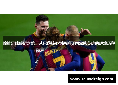 哈维足球传奇之路：从巴萨核心到西班牙国家队英雄的辉煌历程