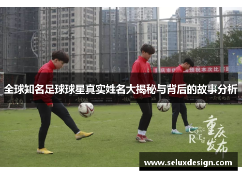 全球知名足球球星真实姓名大揭秘与背后的故事分析