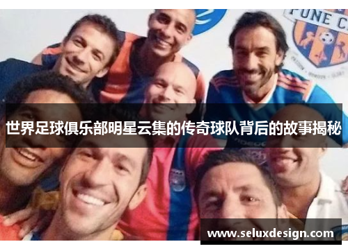 世界足球俱乐部明星云集的传奇球队背后的故事揭秘