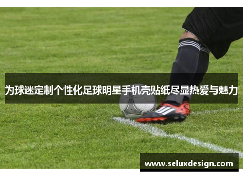 为球迷定制个性化足球明星手机壳贴纸尽显热爱与魅力