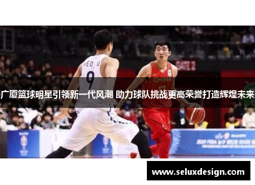 广厦篮球明星引领新一代风潮 助力球队挑战更高荣誉打造辉煌未来