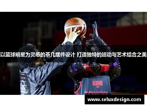 以篮球明星为灵感的茶几摆件设计 打造独特的运动与艺术结合之美