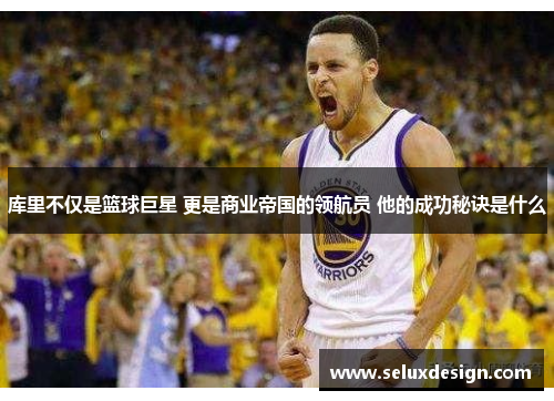库里不仅是篮球巨星 更是商业帝国的领航员 他的成功秘诀是什么
