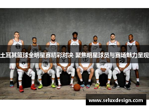 土耳其篮球全明星赛精彩对决 聚焦明星球员与赛场魅力呈现