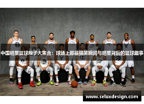 中国明星篮球段子大集合：球场上那些搞笑瞬间与明星背后的篮球趣事