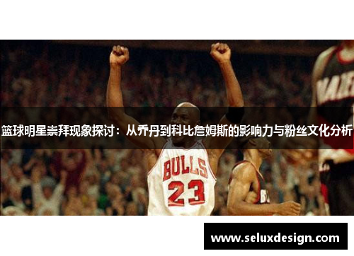 篮球明星崇拜现象探讨：从乔丹到科比詹姆斯的影响力与粉丝文化分析