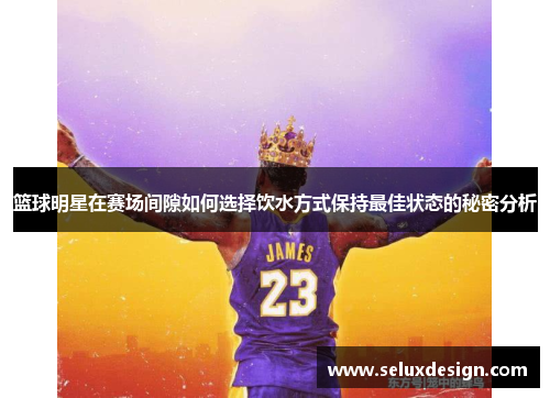 篮球明星在赛场间隙如何选择饮水方式保持最佳状态的秘密分析