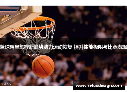 篮球明星氧疗新趋势助力运动恢复 提升体能极限与比赛表现