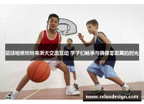 篮球明星纷纷来浙大交流互动 学子们畅享与偶像零距离的时光