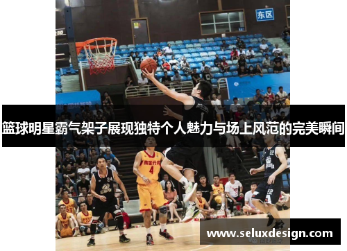篮球明星霸气架子展现独特个人魅力与场上风范的完美瞬间