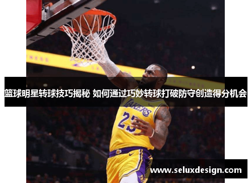 篮球明星转球技巧揭秘 如何通过巧妙转球打破防守创造得分机会