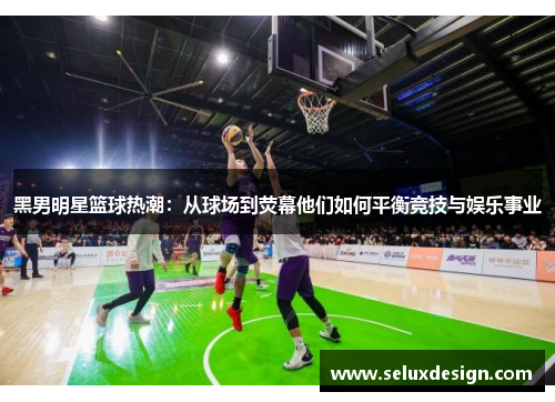 黑男明星篮球热潮：从球场到荧幕他们如何平衡竞技与娱乐事业